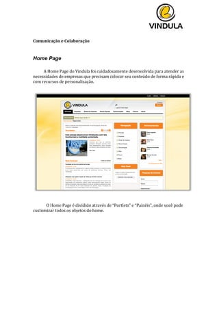  
	
  
	
  
	
  
Comunicação	
  e	
  Colaboração	
  
	
  
Home Page
	
  
A	
  Home	
  Page	
  do	
  Vindula	
  foi	
  cuidadosamente	
  desenvolvida	
  para	
  atender	
  as	
  
necessidades	
  de	
  empresas	
  que	
  precisam	
  colocar	
  seu	
  conteúdo	
  de	
  forma	
  rápida	
  e	
  
com	
  recursos	
  de	
  personalização.	
  
	
  
	
  
	
  
O	
  Home	
  Page	
  é	
  dividido	
  através	
  de	
  “Portlets”	
  e	
  “Painéis”,	
  onde	
  você	
  pode	
  
customizar	
  todos	
  os	
  objetos	
  do	
  home.	
  
	
  
	
   	
  
 