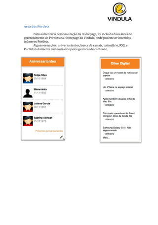  
	
  
	
  
	
  
Área	
  dos	
  Portlets	
  
	
  
Para	
  aumentar	
  a	
  personalização	
  da	
  Homepage,	
  foi	
  incluída	
  duas	
  áreas	
  de	
  
gerenciamento	
  de	
  Portlets	
  na	
  Homepage	
  do	
  Vindula,	
  onde	
  podem	
  ser	
  inseridos	
  
inúmeros	
  Portlets.	
  	
  
Alguns	
  exemplos:	
  aniversariantes,	
  busca	
  de	
  ramais,	
  calendário,	
  RSS,	
  e	
  
Portlets	
  totalmente	
  customizados	
  pelos	
  gestores	
  de	
  conteúdo.	
  
	
  
	
  	
  
	
  
	
  
 