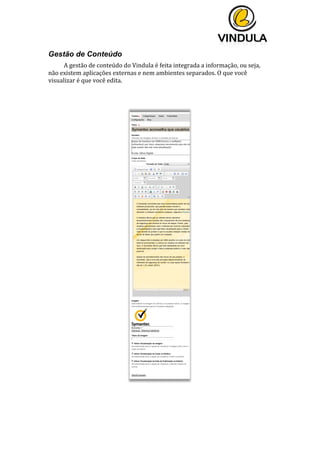  
	
  
	
  
	
  
Gestão de Conteúdo
A	
  gestão	
  de	
  conteúdo	
  do	
  Vindula	
  é	
  feita	
  integrada	
  a	
  informação,	
  ou	
  seja,	
  
não	
  existem	
  aplicações	
  externas	
  e	
  nem	
  ambientes	
  separados.	
  O	
  que	
  você	
  
visualizar	
  é	
  que	
  você	
  edita.	
  
	
  
	
  
	
  
 