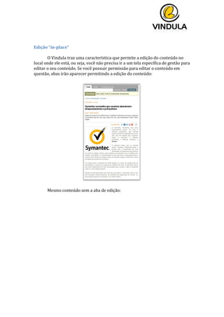  
	
  
	
  
	
  
	
  
Edição	
  “in-­‐place”	
  
	
  
O	
  Vindula	
  traz	
  uma	
  característica	
  que	
  permite	
  a	
  edição	
  do	
  conteúdo	
  no	
  
local	
  onde	
  ele	
  está,	
  ou	
  seja,	
  você	
  não	
  precisa	
  ir	
  a	
  um	
  tela	
  específica	
  de	
  gestão	
  para	
  
editar	
  o	
  seu	
  conteúdo.	
  Se	
  você	
  possuir	
  permissão	
  para	
  editar	
  o	
  conteúdo	
  em	
  
questão,	
  abas	
  irão	
  aparecer	
  permitindo	
  a	
  edição	
  do	
  conteúdo:	
  
	
  
Mesmo	
  conteúdo	
  sem	
  a	
  aba	
  de	
  edição:	
  
	
  
 