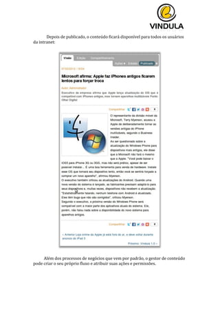  
	
  
	
  
	
  
Depois	
  de	
  publicado,	
  o	
  conteúdo	
  ficará	
  disponível	
  para	
  todos	
  os	
  usuários	
  
da	
  intranet:	
  
	
  
	
  
	
  
Além	
  dos	
  processos	
  de	
  negócios	
  que	
  vem	
  por	
  padrão,	
  o	
  gestor	
  de	
  conteúdo	
  
pode	
  criar	
  o	
  seu	
  próprio	
  fluxo	
  e	
  atribuir	
  suas	
  ações	
  e	
  permissões.	
  
	
   	
  
 