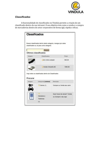  
	
  
	
  
	
  
Classificados
	
  
	
   A	
  funcionalidade	
  de	
  classificados	
  no	
  Vindula	
  permite	
  a	
  criação	
  de	
  um	
  
classificado	
  dentro	
  da	
  sua	
  intranet.	
  O	
  seu	
  objetivo	
  tem	
  como	
  a	
  venda	
  e	
  a	
  compra	
  
de	
  mercadorias	
  dentro	
  do	
  setor	
  corporativo	
  de	
  forma	
  ágil,	
  rápida	
  e	
  eficaz.	
  	
  
	
  
	
  
	
   	
  
	
   	
  
 