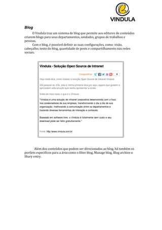  
	
  
	
  
	
  
Blog
O	
  Vindula	
  traz	
  um	
  sistema	
  de	
  blog	
  que	
  permite	
  aos	
  editores	
  de	
  conteúdos	
  
criarem	
  blogs	
  para	
  seus	
  departamentos,	
  unidades,	
  grupos	
  de	
  trabalhos	
  e	
  
pessoas.	
  
Com	
  o	
  blog,	
  é	
  possível	
  definir	
  as	
  suas	
  configurações,	
  como:	
  visão,	
  
cabeçalho,	
  texto	
  do	
  blog,	
  quantidade	
  de	
  posts	
  e	
  compartilhamento	
  nas	
  redes	
  
sociais.	
  
	
  
	
  
	
  
	
  
	
   Além	
  dos	
  conteúdos	
  que	
  podem	
  ser	
  direcionados	
  ao	
  blog,	
  há	
  também	
  os	
  
portlets	
  específicos	
  para	
  a	
  área	
  como	
  o	
  filter	
  blog,	
  Manage	
  blog,	
  Blog	
  archive	
  e	
  
Shary	
  entry.	
  	
  
	
  
	
   	
  
 