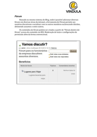  
	
  
	
  
	
  
Fórum
Baseado	
  no	
  mesmo	
  sistema	
  do	
  Blog,	
  onde	
  é	
  possível	
  adicionar	
  diversos	
  
fóruns	
  em	
  diversas	
  áreas	
  da	
  intranet,	
  a	
  ferramenta	
  do	
  Fórum	
  permite	
  aos	
  
usuários	
  discutirem	
  e	
  socializar	
  com	
  os	
  outros	
  membros	
  esclarecendo	
  dúvidas,	
  
debatendo	
  assuntos	
  e	
  entre	
  outros.	
  	
  
Os	
  conteúdos	
  do	
  fórum	
  podem	
  ser	
  criados	
  a	
  partir	
  de	
  “Fórum-­‐dentro-­‐de-­‐
fórum”,	
  acesso	
  do	
  conteúdo	
  via	
  RSS,	
  Moderação	
  do	
  texto	
  e	
  configurações	
  de	
  
permissão	
  além	
  da	
  forma	
  convencional.	
  
	
  
	
  
	
  
 