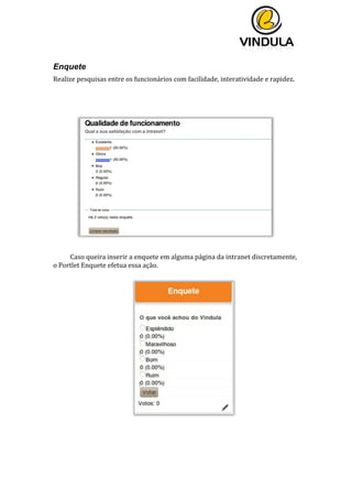  
	
  
	
  
	
  
Enquete
Realize	
  pesquisas	
  entre	
  os	
  funcionários	
  com	
  facilidade,	
  interatividade	
  e	
  rapidez.	
  	
  
	
  
	
  
	
  
	
  
Caso	
  queira	
  inserir	
  a	
  enquete	
  em	
  alguma	
  página	
  da	
  intranet	
  discretamente,	
  
o	
  Portlet	
  Enquete	
  efetua	
  essa	
  ação.	
  
	
  
	
  
	
  
	
  
 