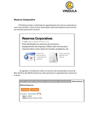  
	
  
	
  
	
  
	
  
Reserva Corporativa
	
  
O	
  Vindula	
  permite	
  a	
  solicitação	
  do	
  agendamento	
  de	
  reservas	
  corporativas	
  
com	
  o	
  dia,	
  horário	
  e	
  várias	
  outras	
  informações	
  além	
  da	
  frequência	
  das	
  reservas	
  
em	
  semanal,	
  quinzenal	
  e	
  mensal.	
  
	
  
	
  
	
  
	
   Ao	
  agendar,	
  os	
  lembretes	
  sobre	
  as	
  reservas	
  são	
  encontradas	
  na	
  área	
  de	
  
Meu	
  Perfil	
  na	
  aba	
  Minhas	
  Reservas	
  onde	
  apresenta	
  os	
  agendamentos	
  anteriores	
  
e	
  atuais.	
  
	
  
	
   	
  
 