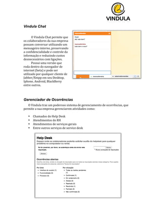  
	
  
	
  
	
  
Vindula Chat
	
  
O	
  Vindula	
  Chat	
  permite	
  que	
  
os	
  colaboradores	
  da	
  sua	
  empresa	
  
possam	
  conversar	
  utilizando	
  um	
  
mensageiro	
  interno,	
  preservando	
  
a	
  confidencialidade	
  e	
  controle	
  da	
  
informação	
  e	
  reduzindo	
  custos	
  
desnecessários	
  com	
  ligações.	
  
Possui	
  uma	
  versão	
  que	
  
roda	
  dentro	
  do	
  navegador	
  de	
  
internet	
  (beta)	
  e	
  pode	
  ser	
  
utilizado	
  por	
  qualquer	
  cliente	
  de	
  
Jabber/Xmpp	
  em	
  seu	
  Desktop,	
  
Iphone,	
  Android,	
  BlackBerry	
  
entre	
  outros.	
  
	
  
	
  
Gerenciador de Ocorrências
O	
  Vindula	
  traz	
  um	
  poderoso	
  sistema	
  de	
  gerenciamento	
  de	
  ocorrências,	
  que	
  
permite	
  a	
  sua	
  empresa	
  gerenciarem	
  atividades	
  como:	
  
	
  
• Chamados	
  do	
  Help	
  Desk	
  
• Atendimentos	
  do	
  RH	
  
• Atendimentos	
  de	
  serviços	
  gerais	
  	
  
• Entre	
  outros	
  serviços	
  de	
  service	
  desk	
  
	
  
	
  
	
   	
  
 