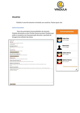  
	
  
	
  
	
  
	
  
Usuários
	
  
	
  Vindula	
  é	
  uma	
  ferramenta	
  orientada	
  aos	
  usuários.	
  Vejam	
  quais	
  são:	
  
	
  
Aniversariantes	
  
	
  
Uma	
  das	
  principais	
  funcionalidades	
  da	
  intranet	
  
Vindula	
  denomina-­‐se	
  por	
  Portlet	
  Aniversariante	
  Vindula	
  que	
  
exibe	
  os	
  usuários	
  em	
  comemoração	
  durante	
  o	
  período	
  de	
  
listagem	
  da	
  exibição	
  das	
  datas.	
  
	
  
	
  
	
   	
  
 