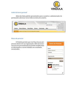  
	
  
	
  
	
  
Links	
  da	
  barra	
  pessoal	
  
Além	
  dos	
  links	
  padrão	
  apresentados	
  para	
  o	
  usuário,	
  o	
  administrador	
  do	
  
portal	
  pode	
  adicionar	
  novos	
  links	
  no	
  menu	
  do	
  usuário.	
  
	
  
	
  
Busca	
  de	
  pessoas	
  
	
   	
  
O	
  Vindula	
  permite	
  que	
  você	
  faça	
  buscas	
  por	
  
pessoas	
  dentro	
  de	
  sua	
  organização.	
  Além	
  de	
  trazer	
  
recursos	
  de	
  personalização	
  do	
  portlet	
  modificando	
  
as	
  informações	
  a	
  serem	
  exibidas	
  aos	
  resultados	
  
encontrados.	
  
	
  
	
  
	
  
	
  
	
  
	
  
	
  
	
  
	
  
	
  
	
  
	
   	
  
 