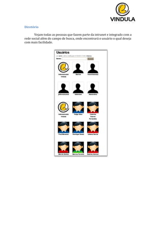  
	
  
	
  
	
  
Diretório	
  
	
  
Vejam	
  todas	
  as	
  pessoas	
  que	
  fazem	
  parte	
  da	
  intranet	
  e	
  integrado	
  com	
  a	
  
rede	
  social	
  além	
  do	
  campo	
  de	
  busca,	
  onde	
  encontrará	
  o	
  usuário	
  o	
  qual	
  deseja	
  
com	
  mais	
  facilidade.	
  
	
  
	
  
	
  
	
   	
  
 