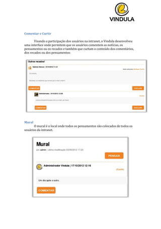  
	
  
	
  
	
  
	
  
Comentar	
  e	
  Curtir	
  	
  
	
  
Visando	
  a	
  participação	
  dos	
  usuários	
  na	
  intranet,	
  o	
  Vindula	
  desenvolveu	
  
uma	
  interface	
  onde	
  permitem	
  que	
  os	
  usuários	
  comentem	
  as	
  notícias,	
  os	
  
pensamentos	
  ou	
  os	
  recados	
  e	
  também	
  que	
  curtam	
  o	
  conteúdo	
  dos	
  comentários,	
  
dos	
  recados	
  ou	
  dos	
  pensamentos:	
  
	
  
	
  
	
  
Mural	
  
O	
  mural	
  é	
  o	
  local	
  onde	
  todos	
  os	
  pensamentos	
  são	
  colocados	
  de	
  todos	
  os	
  
usuários	
  da	
  intranet.	
  
	
  
	
  
	
  
 