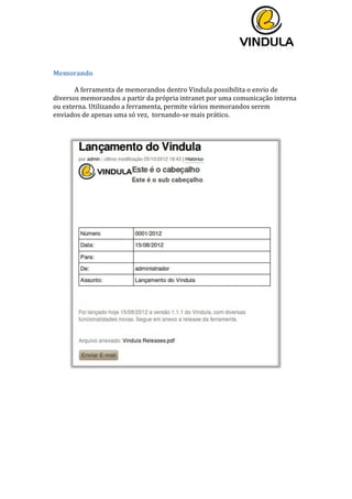  
	
  
	
  
	
  
	
  
Memorando	
  
	
  
A	
  ferramenta	
  de	
  memorandos	
  dentro	
  Vindula	
  possibilita	
  o	
  envio	
  de	
  
diversos	
  memorandos	
  a	
  partir	
  da	
  própria	
  intranet	
  por	
  uma	
  comunicação	
  interna	
  
ou	
  externa.	
  Utilizando	
  a	
  ferramenta,	
  permite	
  vários	
  memorandos	
  serem	
  
enviados	
  de	
  apenas	
  uma	
  só	
  vez,	
  	
  tornando-­‐se	
  mais	
  prático.	
  
	
  
	
  
	
  
	
  
	
  
 