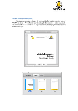  
	
  
	
  
	
  
	
  
	
  
Visualizador	
  de	
  Documentos	
  
O	
  Vindula	
  permite	
  aos	
  editores	
  de	
  conteúdo	
  incluírem	
  documentos	
  como:	
  
PDF,	
  Word,	
  Excel	
  e	
  PowerPoint	
  ter	
  a	
  visualização	
  diretamente	
  dentro	
  do	
  portal	
  
sem	
  a	
  necessidade	
  de	
  download	
  do	
  arquivo	
  e	
  utilização	
  de	
  programa	
  de	
  terceiros	
  
para	
  visualização.	
  
	
  
	
  
	
  
	
  
	
  
	
  
	
  
	
   	
  
 
