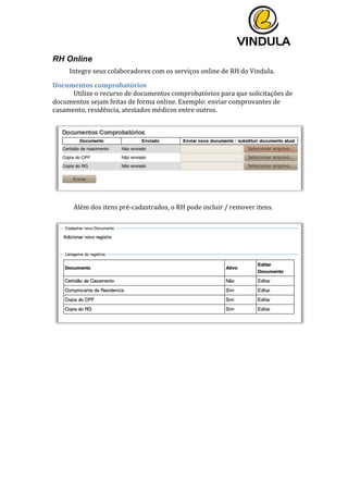  
	
  
	
  
	
  
RH Online
Integre	
  seus	
  colaboradores	
  com	
  os	
  serviços	
  online	
  de	
  RH	
  do	
  Vindula.	
  	
  
Documentos	
  comprobatórios	
  
Utilize	
  o	
  recurso	
  de	
  documentos	
  comprobatórios	
  para	
  que	
  solicitações	
  de	
  
documentos	
  sejam	
  feitas	
  de	
  forma	
  online.	
  Exemplo:	
  enviar	
  comprovantes	
  de	
  
casamento,	
  residência,	
  atestados	
  médicos	
  entre	
  outros.	
  	
  
	
  
	
  
	
  
Além	
  dos	
  itens	
  pré-­‐cadastrados,	
  o	
  RH	
  pode	
  incluir	
  /	
  remover	
  itens.	
  
	
  
	
  
	
  
	
   	
  
 