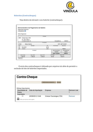  
	
  
	
  
	
  
Holerites	
  (Contracheque)	
  	
  
	
  
Veja	
  dentro	
  da	
  intranet	
  o	
  seu	
  holerite	
  (contracheque).	
  
	
  
	
  
	
  
	
  
	
  
	
  
	
  
	
  
	
  
	
  
	
  
	
  
	
  
	
  
	
  
	
  
	
  
	
  
	
  
	
  
O	
  envio	
  dos	
  contracheques	
  é	
  efetuado	
  por	
  arquivos	
  txt	
  além	
  de	
  permitir	
  a	
  
exclusão	
  do	
  lote	
  de	
  holerites	
  importados.	
  
	
  
	
   	
  
 