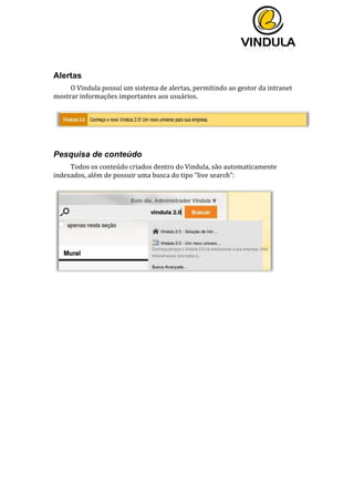  
	
  
	
  
	
  
	
  
Alertas
O	
  Vindula	
  possuí	
  um	
  sistema	
  de	
  alertas,	
  permitindo	
  ao	
  gestor	
  da	
  intranet	
  
mostrar	
  informações	
  importantes	
  aos	
  usuários.	
  
	
  
	
  
	
  
Pesquisa de conteúdo
Todos	
  os	
  conteúdo	
  criados	
  dentro	
  do	
  Vindula,	
  são	
  automaticamente	
  
indexados,	
  além	
  de	
  possuir	
  uma	
  busca	
  do	
  tipo	
  “live	
  search”:	
  
	
  
	
  
	
   	
  
 