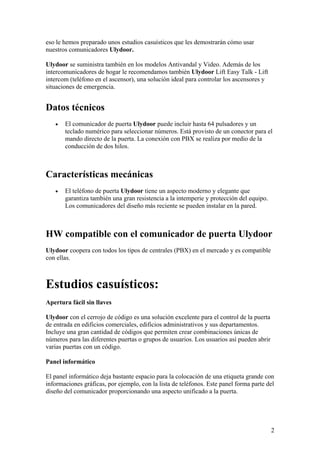eso le hemos preparado unos estudios casuísticos que les demostrarán cómo usar
nuestros comunicadores Ulydoor.

Ulydoor se suministra también en los modelos Antivandal y Video. Además de los
intercomunicadores de hogar le recomendamos también Ulydoor Lift Easy Talk - Lift
intercom (teléfono en el ascensor), una solución ideal para controlar los ascensores y
situaciones de emergencia.


Datos técnicos
   •   El comunicador de puerta Ulydoor puede incluir hasta 64 pulsadores y un
       teclado numérico para seleccionar números. Está provisto de un conector para el
       mando directo de la puerta. La conexión con PBX se realiza por medio de la
       conducción de dos hilos.



Características mecánicas
   •   El teléfono de puerta Ulydoor tiene un aspecto moderno y elegante que
       garantiza también una gran resistencia a la intemperie y protección del equipo.
       Los comunicadores del diseño más reciente se pueden instalar en la pared.



HW compatible con el comunicador de puerta Ulydoor
Ulydoor coopera con todos los tipos de centrales (PBX) en el mercado y es compatible
con ellas.



Estudios casuísticos:
Apertura fácil sin llaves

Ulydoor con el cerrojo de código es una solución excelente para el control de la puerta
de entrada en edificios comerciales, edificios administrativos y sus departamentos.
Incluye una gran cantidad de códigos que permiten crear combinaciones únicas de
números para las diferentes puertas o grupos de usuarios. Los usuarios así pueden abrir
varias puertas con un código.

Panel informático

El panel informático deja bastante espacio para la colocación de una etiqueta grande con
informaciones gráficas, por ejemplo, con la lista de teléfonos. Este panel forma parte del
diseño del comunicador proporcionando una aspecto unificado a la puerta.




                                                                                          2
 