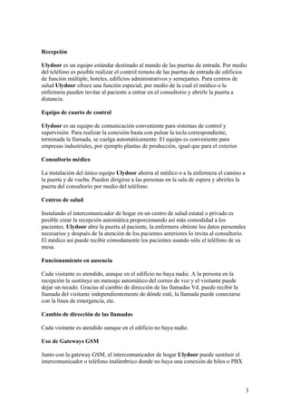 Recepción

Ulydoor es un equipo estándar destinado al mando de las puertas de entrada. Por medio
del teléfono es posible realizar el control remoto de las puertas de entrada de edificios
de función múltiple, hoteles, edificios administrativos y semejantes. Para centros de
salud Ulydoor ofrece una función especial, por medio de la cual el médico o la
enfermera pueden invitar al paciente a entrar en el consultorio y abrirle la puerta a
distancia.

Equipo de cuarto de control

Ulydoor es un equipo de comunicación conveniente para sistemas de control y
supervisión. Para realizar la conexión basta con pulsar la tecla correspondiente,
terminada la llamada, se cuelga automáticamente. El equipo es conveniente para
empresas industriales, por ejemplo plantas de producción, igual que para el exterior.

Consultorio médico

La instalación del único equipo Ulydoor ahorra al médico o a la enfermera el camino a
la puerta y de vuelta. Pueden dirigirse a las personas en la sala de espera y abrirles la
puerta del consultorio por medio del teléfono.

Centros de salud

Instalando el intercomunicador de hogar en un centro de salud estatal o privado es
posible crear la recepción automática proporcionando así más comodidad a los
pacientes. Ulydoor abre la puerta al paciente, la enfermera obtiene los datos personales
necesarios y después de la atención de los pacientes anteriores lo invita al consultorio.
El médico así puede recibir cómodamente los pacientes usando sólo el teléfono de su
mesa.

Funcionamiento en ausencia

Cada visitante es atendido, aunque en el edificio no haya nadie. A la persona en la
recepción la sustituye un mensaje automático del correo de voz y el visitante puede
dejar un recado. Gracias al cambio de dirección de las llamadas Vd. puede recibir la
llamada del visitante independientemente de dónde esté, la llamada puede conectarse
con la línea de emergencia, etc.

Cambio de dirección de las llamadas

Cada visitante es atendido aunque en el edificio no haya nadie.

Uso de Gateways GSM

Junto con la gateway GSM, el intercomunicador de hogar Ulydoor puede sustituir el
intercomunicador o teléfono inalámbrico donde no haya una conexión de hilos o PBX



                                                                                            3
 