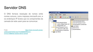 Servidor DNS
O DNS fornece resolução de nomes entre
nomes comuns, como mspress.microsoft.com, e
os endereços IP brutos que os componentes da
camada de rede usam para se comunicar.
Fonte: https://msdn.microsoft.com/en-
us/library/bb742424.aspx?f=255&MSPPError=-
2147217396#XSLTsection126121120120
 