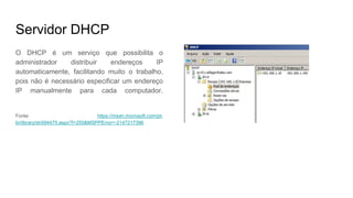 Servidor DHCP
O DHCP é um serviço que possibilita o
administrador distribuir endereços IP
automaticamente, facilitando muito o trabalho,
pois não é necessário especificar um endereço
IP manualmente para cada computador.
Fonte: https://msdn.microsoft.com/pt-
br/library/dn594475.aspx?f=255&MSPPError=-2147217396
 