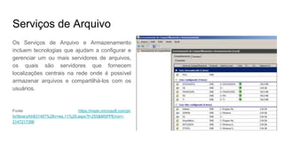 Serviços de Arquivo
Os Serviços de Arquivo e Armazenamento
incluem tecnologias que ajudam a configurar e
gerenciar um ou mais servidores de arquivos,
os quais são servidores que fornecem
localizações centrais na rede onde é possível
armazenar arquivos e compartilhá-los com os
usuários.
Fonte: https://msdn.microsoft.com/pt-
br/library/hh831487%28v=ws.11%29.aspx?f=255&MSPPError=-
2147217396
 