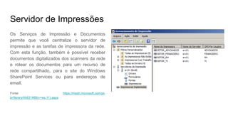 Servidor de Impressões
Os Serviços de Impressão e Documentos
permite que você centralize o servidor de
impressão e as tarefas de impressora da rede.
Com esta função, também é possível receber
documentos digitalizados dos scanners da rede
e rotear os documentos para um recurso de
rede compartilhado, para o site do Windows
SharePoint Services ou para endereços de
email.
Fonte: https://msdn.microsoft.com/pt-
br/library/hh831468(v=ws.11).aspx
 