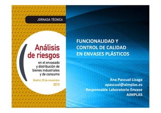 www.iembalaje.com www.aimplas.es
INTEGRAL MANAGEMENT OF
TECHNOLOGICAL INNOVATION
FUNCIONALIDAD Y 
CONTROL DE CALIDAD 
EN ENVASES PLÁSTICOS
Ana Pascual Lizaga
apascual@aimplas.es
Responsable Laboratorio Envase
AIMPLAS
 