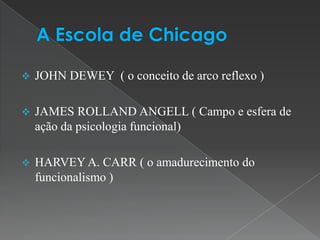    JOHN DEWEY ( o conceito de arco reflexo )

   JAMES ROLLAND ANGELL ( Campo e esfera de
    ação da psicologia funcional)

   HARVEY A. CARR ( o amadurecimento do
    funcionalismo )
 