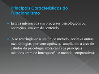    Estava interessada em processos psicológicos ou
    operações, em vez de conteúdo.

    Não restringia-se a um único método, aceitava outras
    metodologias, por consequência, ampliando a área de
    estudos da psicologia americana (os principais
    métodos eram de introspecção e método comparativo).
 
