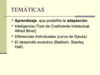 TEMÁTICAS
 Aprendizaje, que posibilita la adaptación.
 Inteligencia (Test de Coeficiente Intelectual,
  Alfred Binet)
 Diferencias Individuales (curva de Gauss)
 El desarrollo evolutivo (Baldwin, Stanley
  Hall).
 
