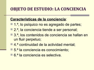 OBJETO DE ESTUDIO: LA CONCIENCIA

Características de la conciencia:
                        conciencia
 1.ª, lo psíquico no es agregado de partes;
 2.ª, la conciencia tiende a ser personal;
 3.ª, los contenidos de conciencia se hallan en
  un fluir perpetuo;
 4.ª continuidad de la actividad mental;
 5.ª la conciencia es conocimiento;
 6.ª la conciencia es selectiva.
 