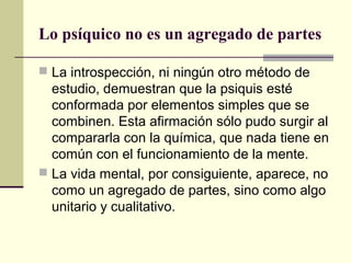 Lo psíquico no es un agregado de partes

 La introspección, ni ningún otro método de
  estudio, demuestran que la psiquis esté
  conformada por elementos simples que se
  combinen. Esta afirmación sólo pudo surgir al
  compararla con la química, que nada tiene en
  común con el funcionamiento de la mente.
 La vida mental, por consiguiente, aparece, no
  como un agregado de partes, sino como algo
  unitario y cualitativo.
 