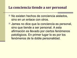 La conciencia tiende a ser personal

 No existen hechos de conciencia aislados,
  sino en un enlace con otros.
 James no dice que la conciencia es personal,
  sino que tiende a ser personal. A esta
  afirmación es llevado por ciertos fenómenos
  patológicos. En primer lugar lo es por los
  fenómenos de la doble personalidad.
 