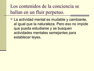 Los contenidos de la conciencia se
hallan en un fluir perpetuo.
 La actividad mental es mudable y cambiante,
  al igual que la naturaleza. Pero eso no impide
  que pueda estudiarse y se busquen
  actividades mentales semejantes para
  establecer leyes.
 