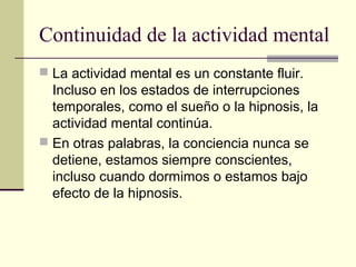 Continuidad de la actividad mental
 La actividad mental es un constante fluir.
  Incluso en los estados de interrupciones
  temporales, como el sueño o la hipnosis, la
  actividad mental continúa.
 En otras palabras, la conciencia nunca se
  detiene, estamos siempre conscientes,
  incluso cuando dormimos o estamos bajo
  efecto de la hipnosis.
 