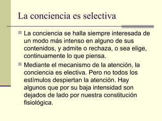 La conciencia es selectiva
 La conciencia se halla siempre interesada de
  un modo más intenso en alguno de sus
  contenidos, y admite o rechaza, o sea elige,
  continuamente lo que piensa.
 Mediante el mecanismo de la atención, la
  conciencia es electiva. Pero no todos los
  estímulos despiertan la atención. Hay
  algunos que por su baja intensidad son
  dejados de lado por nuestra constitución
  fisiológica.
 
