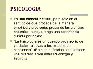 PSICOLOGIA
 Es una ciencia natural, pero sólo en el
  sentido de que procede de la manera
  empírica y provisoria, propia de las ciencias
  naturales, aunque tenga una experiencia
  distinta por objeto.
 “La Psicología es un cuerpo provisorio de
  verdades relativas a los estados de
  conciencia”. (En esta definición se establece
  una diferenciación entre Psicología y
  Filosofía)
 