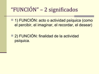 “FUNCIÓN” – 2 significados
 1) FUNCIÓN: acto o actividad psíquica (como
  el percibir, el imaginar, el recordar, el desear)

 2) FUNCIÓN: finalidad de la actividad
  psíquica.
 