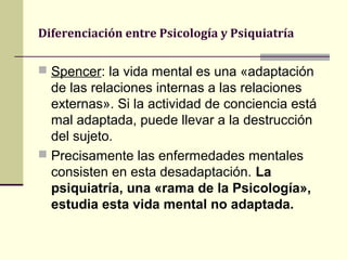 Diferenciación entre Psicología y Psiquiatría

 Spencer: la vida mental es una «adaptación
  de las relaciones internas a las relaciones
  externas». Si la actividad de conciencia está
  mal adaptada, puede llevar a la destrucción
  del sujeto.
 Precisamente las enfermedades mentales
  consisten en esta desadaptación. La
  psiquiatría, una «rama de la Psicología»,
  estudia esta vida mental no adaptada.
 