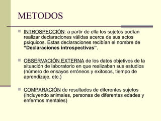 METODOS
 INTROSPECCIÓN: a partir de ella los sujetos podían
  realizar declaraciones válidas acerca de sus actos
  psíquicos. Estas declaraciones recibían el nombre de
  “Declaraciones introspectivas”.

 OBSERVACIÓN EXTERNA de los datos objetivos de la
  situación de laboratorio en que realizaban sus estudios
  (número de ensayos erróneos y exitosos, tiempo de
  aprendizaje, etc.)

 COMPARACIÓN de resultados de diferentes sujetos
  (incluyendo animales, personas de diferentes edades y
  enfermos mentales)
 