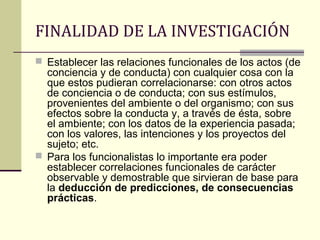 FINALIDAD DE LA INVESTIGACIÓN
 Establecer las relaciones funcionales de los actos (de
  conciencia y de conducta) con cualquier cosa con la
  que estos pudieran correlacionarse: con otros actos
  de conciencia o de conducta; con sus estímulos,
  provenientes del ambiente o del organismo; con sus
  efectos sobre la conducta y, a través de ésta, sobre
  el ambiente; con los datos de la experiencia pasada;
  con los valores, las intenciones y los proyectos del
  sujeto; etc.
 Para los funcionalistas lo importante era poder
  establecer correlaciones funcionales de carácter
  observable y demostrable que sirvieran de base para
  la deducción de predicciones, de consecuencias
  prácticas.
 