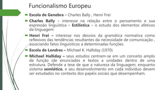 Funcionalismo Europeu
 Escola de Genebra – Charles Bally , Henri Frei
 Charles Bally – interesse na relação entre o pensamento e sua
expressão linguística – Estilística – o estudo dos elementos afetivos
da linguagem
 Henri Frei – interesse nos desvios da gramática normativa como
reflexivos das tendências resultantes da necessidade de comunicação ,
associando fatos linguísticos a determinadas funções.
 Escola de Londres – Michael K. Halliday (1970)
 Michael Halliday – seus estudos centram-se em um conceito amplo
de função (de enunciados e textos a unidades dentro de uma
estrutura. Defende a tese de que a natureza da linguagem, enquanto
sistema semiótico, e seu desenvolvimento em cada indivíduo devem
ser estudados no contexto dos papéis sociais que desempenham.
 