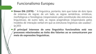 Funcionalismo Europeu
 Simon Dik (1970)- “ A linguística, portanto, tem que tratar de dois tipos
de sistemas de regras: de um lado, as regras semânticas, sintáticas,
morfológicas e fonológicas (responsáveis pela constituição das estruturas
linguísticas), de outro lado, as regras pragmáticas (responsáveis pelos
modelos de interação verbal em que as estruturas lingísticas são usadas)”.
(p.163)
 O principal interesse de uma linguística funcionalista está nos
processos relacionados ao êxito dos falantes ao se comunicarem por
meio de expressões linguísticas.
 