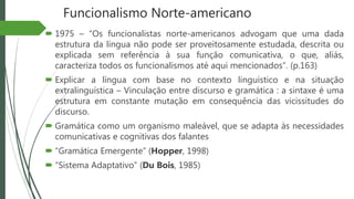 Funcionalismo Norte-americano
 1975 – “Os funcionalistas norte-americanos advogam que uma dada
estrutura da língua não pode ser proveitosamente estudada, descrita ou
explicada sem referência à sua função comunicativa, o que, aliás,
caracteriza todos os funcionalismos até aqui mencionados”. (p.163)
 Explicar a língua com base no contexto linguístico e na situação
extralinguística – Vinculação entre discurso e gramática : a sintaxe é uma
estrutura em constante mutação em consequência das vicissitudes do
discurso.
 Gramática como um organismo maleável, que se adapta às necessidades
comunicativas e cognitivas dos falantes
 “Gramática Emergente” (Hopper, 1998)
 “Sistema Adaptativo” (Du Bois, 1985)
 