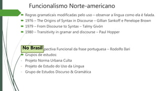 Funcionalismo Norte-americano
 Regras gramaticais modificadas pelo uso – observar a língua como ela é falada.
 1976 – The Origins of Syntax in Discourse – Gillian Sankoff e Penelope Brown
 1979 – From Discourse to Syntax – Talmy Givón
 1980 – Transitivity in gramar and discourse – Paul Hopper
 1987 – Perspectiva Funcional da frase portuguesa – Rodolfo Ilari
 Grupos de estudos:
- Projeto Norma Urbana Culta
- Projeto de Estudo do Uso da Língua
- Grupo de Estudos Discurso & Gramática
No Brasil
 