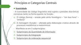 Princípios e Categorias Centrais
 Iconicidade
- A iconicidade do código linguístico está sujeita a pressões diacrônicas
corrosivas tanto na forma quanto na função.:
a) O código (forma) – erosão pelo atrito fonológico – “em boa hora” –
“embora”
b) A mensagem (função) – alterada pela elaboração criativa através de
processos metafóricos e metonímicos
- Manifesta-se em 3 subprincípios:
1) Subprincípio da Quantidade de Informação
2) Subprincípio da Integração
3) Subprincípio de ordenação sequencial
 