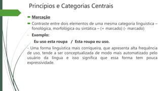 Princípios e Categorias Centrais
 Marcação
 Contraste entre dois elementos de uma mesma categoria linguística –
fonológica, morfológica ou sintática – (+ marcado) (- marcado)
- Exemplo:
Eu uso esta roupa / Esta roupa eu uso.
- Uma forma linguística mais corriqueira, que apresenta alta frequência
de uso, tende a ser conceptualizada de modo mais automatizado pelo
usuário da língua e isso significa que essa forma tem pouca
expressividade.
 