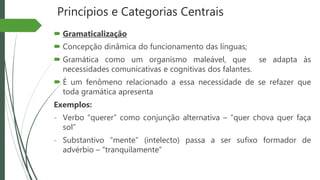 Princípios e Categorias Centrais
 Gramaticalização
 Concepção dinâmica do funcionamento das línguas;
 Gramática como um organismo maleável, que se adapta às
necessidades comunicativas e cognitivas dos falantes.
 É um fenômeno relacionado a essa necessidade de se refazer que
toda gramática apresenta
Exemplos:
- Verbo “querer” como conjunção alternativa – “quer chova quer faça
sol”
- Substantivo “mente” (intelecto) passa a ser sufixo formador de
advérbio – “tranquilamente”
 