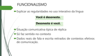 FUNCIONALISMO
Explicar as regularidades no uso interativo da língua
Situação comunicativa típica de réplica
Só faz sentido no contexto
Dados reais de fala e escrita retirados de contextos efetivos
de comunicação.
Você é desonesto.
Desonesto é você.
 