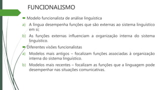 FUNCIONALISMO
 Modelo funcionalista de análise linguística
a) A língua desempenha funções que são externas ao sistema linguístico
em si;
b) As funções externas influenciam a organização interna do sistema
linguístico.
 Diferentes visões funcionalistas
a) Modelos mais antigos – focalizam funções associadas à organização
interna do sistema linguístico.
b) Modelos mais recentes – focalizam as funções que a linguagem pode
desempenhar nas situações comunicativas.
 